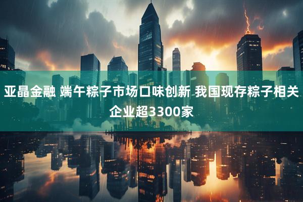 亚晶金融 端午粽子市场口味创新 我国现存粽子相关企业超3300家