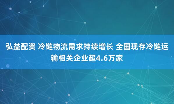 弘益配资 冷链物流需求持续增长 全国现存冷链运输相关企业超4.6万家