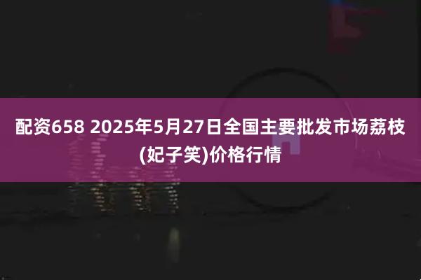 配资658 2025年5月27日全国主要批发市场荔枝(妃子笑)价格行情