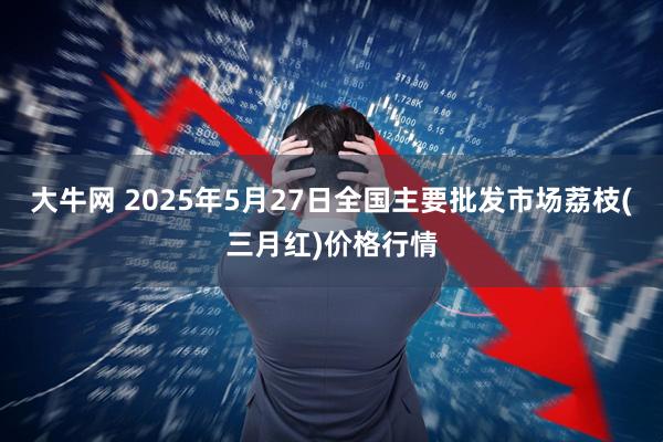 大牛网 2025年5月27日全国主要批发市场荔枝(三月红)价格行情