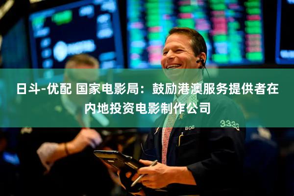 日斗-优配 国家电影局：鼓励港澳服务提供者在内地投资电影制作公司