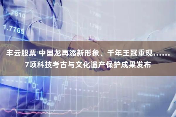 丰云股票 中国龙再添新形象、千年王冠重现……7项科技考古与文化遗产保护成果发布