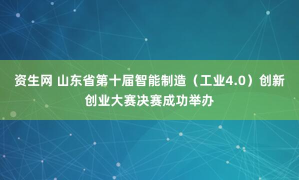 资生网 山东省第十届智能制造（工业4.0）创新创业大赛决赛成功举办