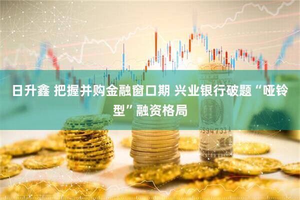 日升鑫 把握并购金融窗口期 兴业银行破题“哑铃型”融资格局