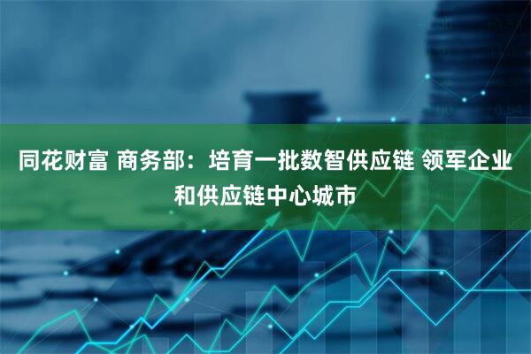 同花财富 商务部：培育一批数智供应链 领军企业和供应链中心城市