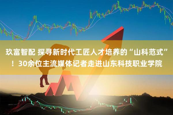 玖富智配 探寻新时代工匠人才培养的“山科范式”！30余位主流媒体记者走进山东科技职业学院
