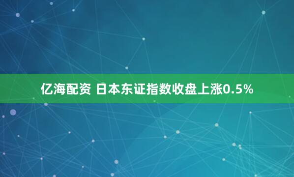 亿海配资 日本东证指数收盘上涨0.5%