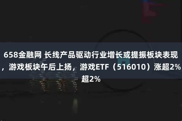 658金融网 长线产品驱动行业增长或提振板块表现，游戏板块午后上扬，游戏ETF（516010）涨超2%