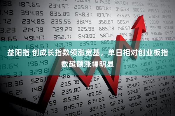 益阳指 创成长指数领涨宽基，单日相对创业板指数超额涨幅明显