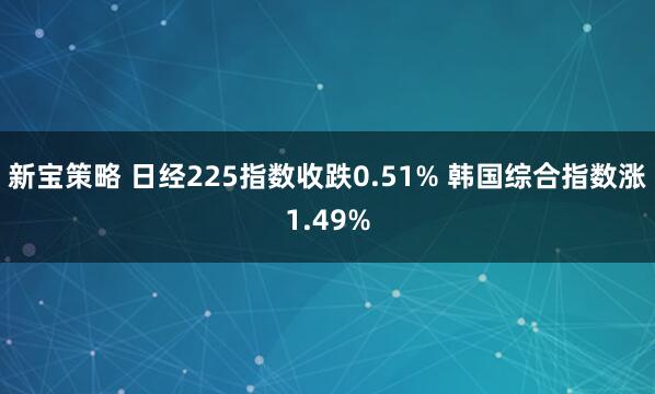 新宝策略 日经225指数收跌0.51% 韩国综合指数涨1.49%