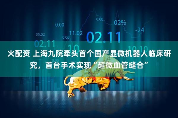 火配资 上海九院牵头首个国产显微机器人临床研究，首台手术实现“超微血管缝合”