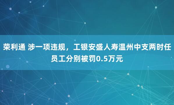 荣利通 涉一项违规，工银安盛人寿温州中支两时任员工分别被罚0.5万元