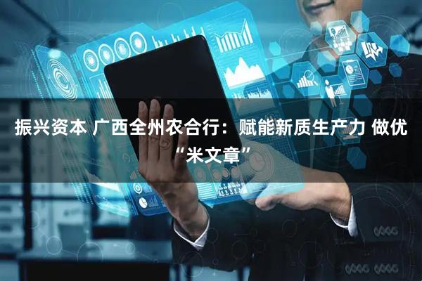 振兴资本 广西全州农合行：赋能新质生产力 做优“米文章”