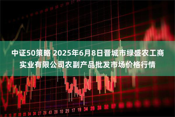 中证50策略 2025年6月8日晋城市绿盛农工商实业有限公司农副产品批发市场价格行情