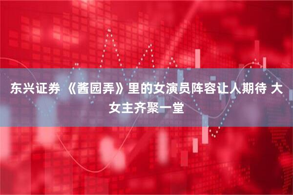 东兴证券 《酱园弄》里的女演员阵容让人期待 大女主齐聚一堂