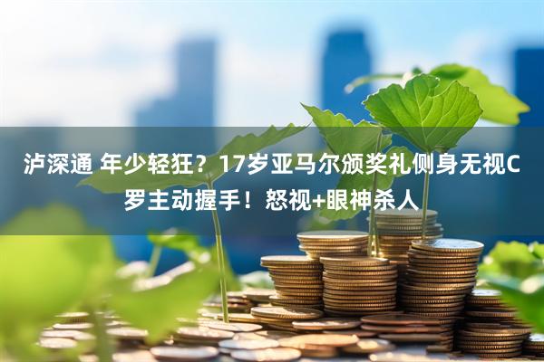 泸深通 年少轻狂？17岁亚马尔颁奖礼侧身无视C罗主动握手！怒视+眼神杀人
