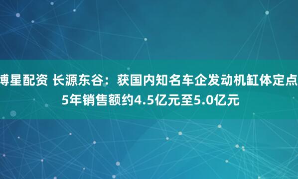 博星配资 长源东谷：获国内知名车企发动机缸体定点  5年销售额约4.5亿元至5.0亿元
