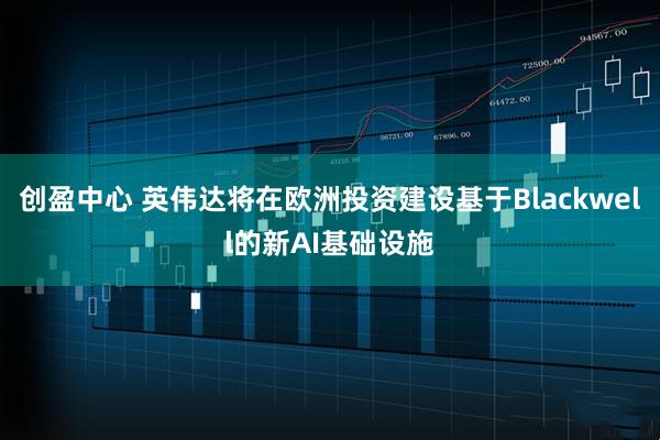 创盈中心 英伟达将在欧洲投资建设基于Blackwell的新AI基础设施
