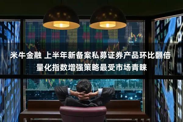 米牛金融 上半年新备案私募证券产品环比翻倍 量化指数增强策略最受市场青睐