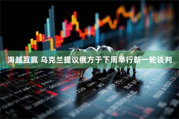 海越互赢 乌克兰提议俄方于下周举行新一轮谈判
