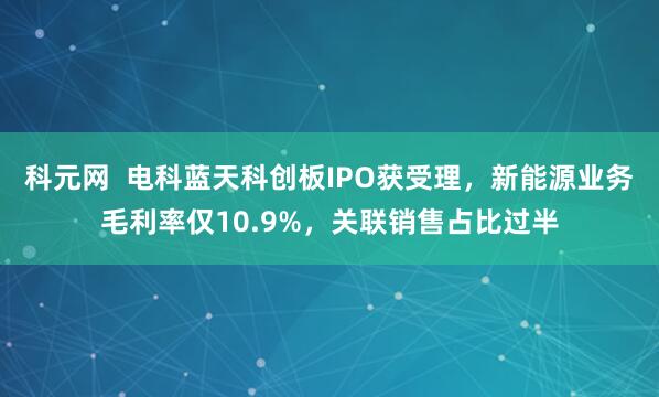 科元网  电科蓝天科创板IPO获受理，新能源业务毛利率仅10.9%，关联销售占比过半