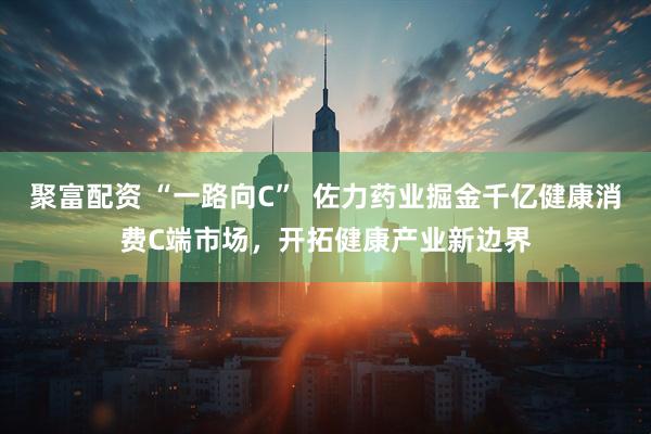 聚富配资 “一路向C”  佐力药业掘金千亿健康消费C端市场，开拓健康产业新边界