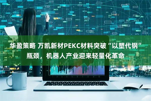 华盈策略 万凯新材PEKC材料突破“以塑代钢”瓶颈，机器人产业迎来轻量化革命