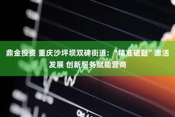 鼎金投资 重庆沙坪坝双碑街道: “精准破题”激活发展 创新服务赋能营商