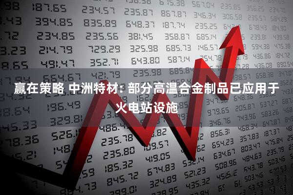 赢在策略 中洲特材: 部分高温合金制品已应用于火电站设施