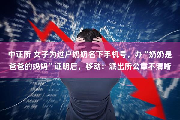 中证所 女子为过户奶奶名下手机号，办“奶奶是爸爸的妈妈”证明后，移动：派出所公章不清晰