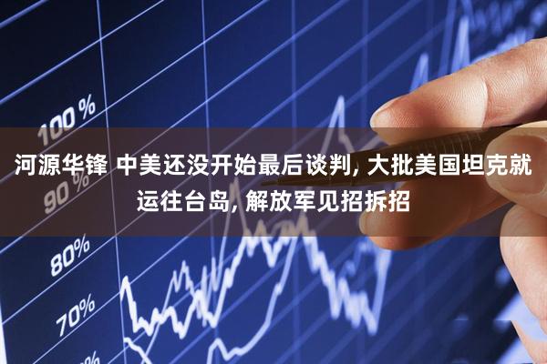 河源华锋 中美还没开始最后谈判, 大批美国坦克就运往台岛, 解放军见招拆招