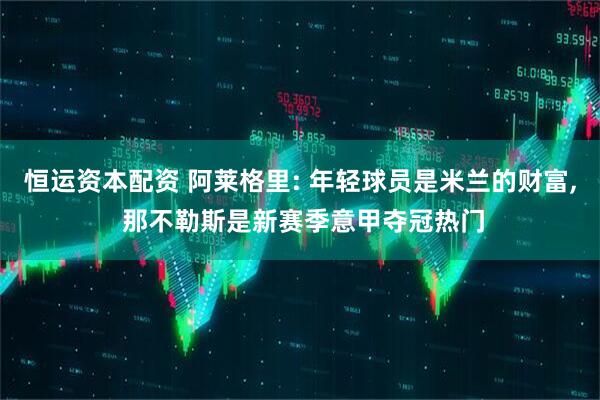 恒运资本配资 阿莱格里: 年轻球员是米兰的财富, 那不勒斯是新赛季意甲夺冠热门