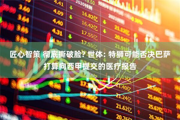 匠心智策 彻底撕破脸? 世体: 特狮可能否决巴萨打算向西甲提交的医疗报告
