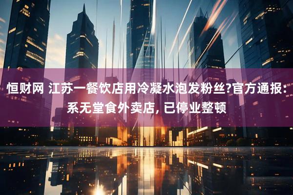 恒财网 江苏一餐饮店用冷凝水泡发粉丝?官方通报:系无堂食外卖店, 已停业整顿