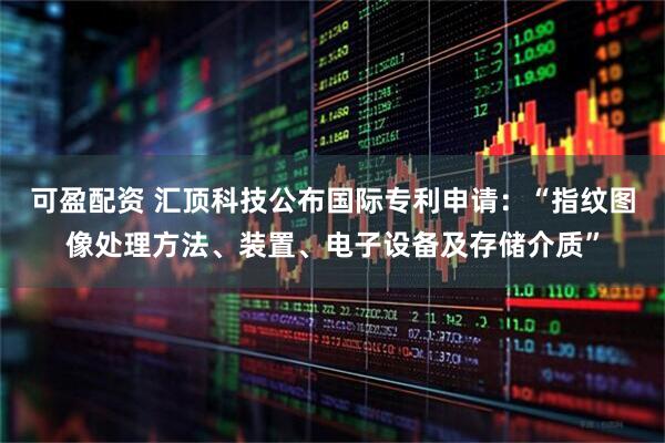 可盈配资 汇顶科技公布国际专利申请：“指纹图像处理方法、装置、电子设备及存储介质”