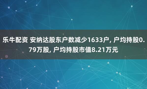 乐牛配资 安纳达股东户数减少1633户, 户均持股0.79万股, 户均持股市值8.21万元