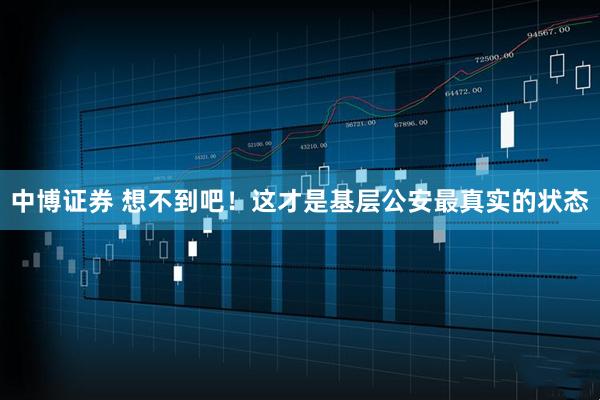 中博证券 想不到吧！这才是基层公安最真实的状态