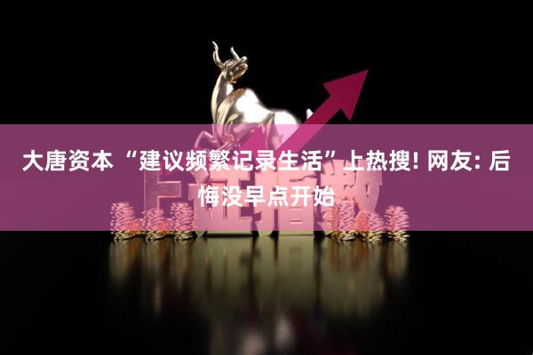 大唐资本 “建议频繁记录生活”上热搜! 网友: 后悔没早点开始