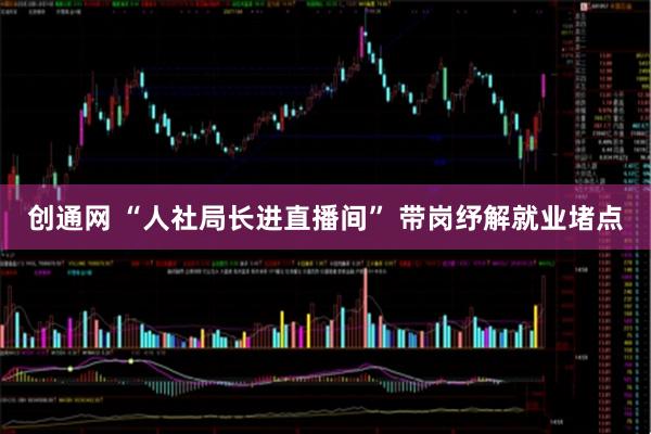 创通网 “人社局长进直播间” 带岗纾解就业堵点