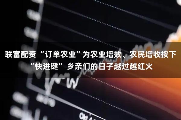 联富配资 “订单农业”为农业增效、农民增收按下“快进键” 乡亲们的日子越过越红火