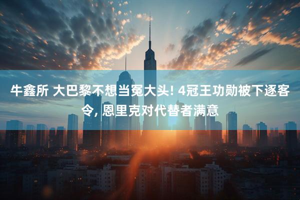 牛鑫所 大巴黎不想当冤大头! 4冠王功勋被下逐客令, 恩里克对代替者满意