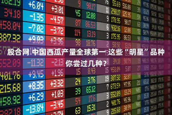 股合网 中国西瓜产量全球第一 这些“明星”品种你尝过几种？