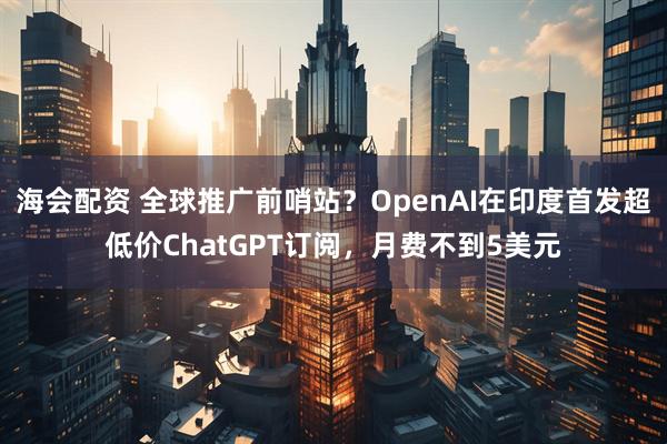 海会配资 全球推广前哨站？OpenAI在印度首发超低价ChatGPT订阅，月费不到5美元