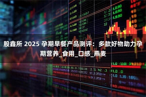 股鑫所 2025 孕期早餐产品测评：多款好物助力孕期营养_食用_口感_燕麦