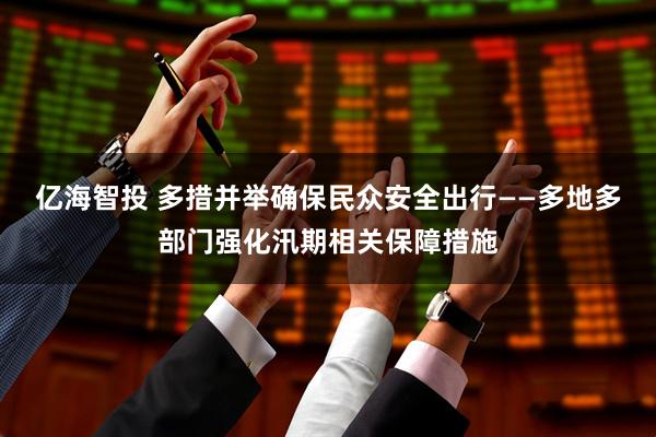 亿海智投 多措并举确保民众安全出行——多地多部门强化汛期相关保障措施