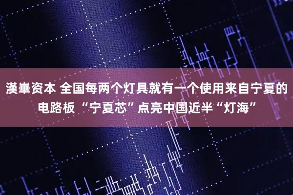 漢崋资本 全国每两个灯具就有一个使用来自宁夏的电路板 “宁夏芯”点亮中国近半“灯海”
