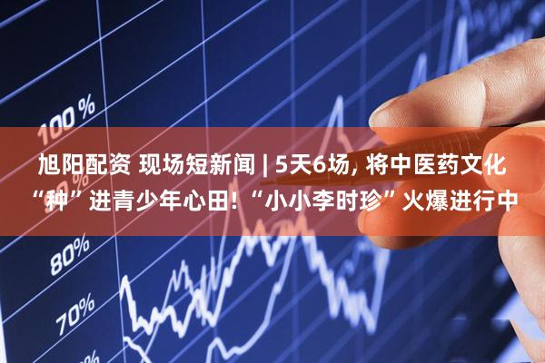 旭阳配资 现场短新闻 | 5天6场, 将中医药文化“种”进青少年心田! “小小李时珍”火爆进行中