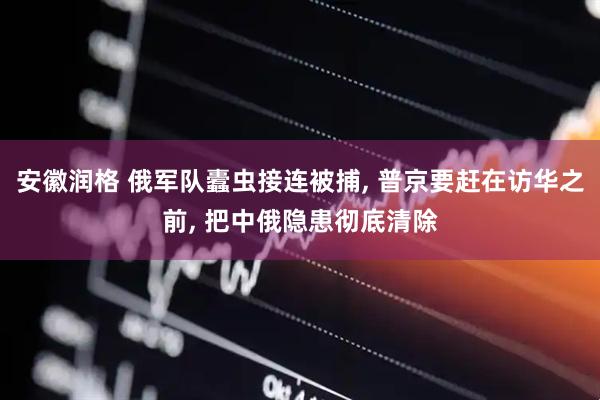 安徽润格 俄军队蠹虫接连被捕, 普京要赶在访华之前, 把中俄隐患彻底清除