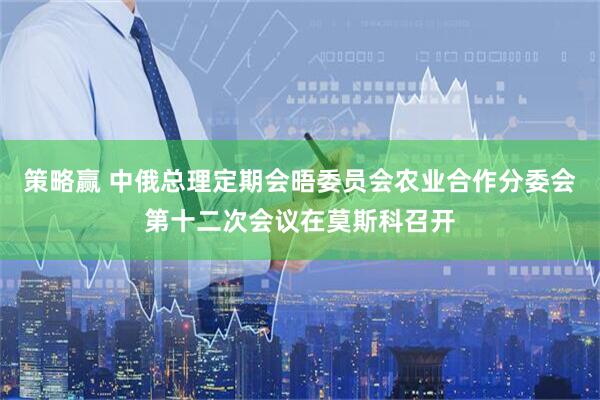 策略赢 中俄总理定期会晤委员会农业合作分委会第十二次会议在莫斯科召开