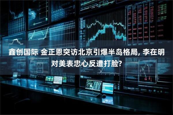 鑫创国际 金正恩突访北京引爆半岛格局, 李在明对美表忠心反遭打脸?